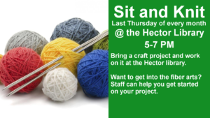 Sit and Knit Last Thursday of every month @ the Hector Library 5-7 PM Bring a craft project and work on it at the Hector library.    Want to get into the fiber arts?  Staff can help you get started on your project.