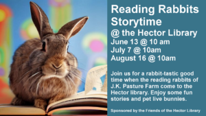 Reading Rabbits
Storytime
@ the Hector Library
June 13 @ 10 am
July 7 @ 10am
August 16 @ 10am

Join us for a rabbit-tastic good time when the reading rabbits of J.K. Pasture Farm come to the Hector library. Enjoy some fun stories and pet live bunnies.

Sponsored by the Friends of the Hector Library