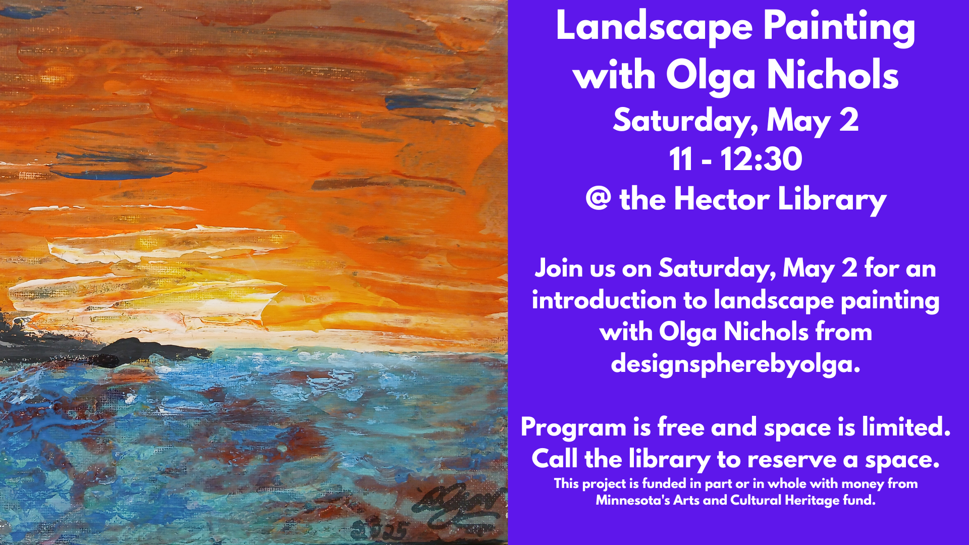 Landscape Painting
with Olga Nichols
Saturday, May 2
11 - 12:30
@ the Hector Library
Join us on Saturday, May 2 for an introduction to landscape painting with Olga Nichols from designspherebyolga.
Program is free and space is limited.
Call the library to reserve a space.
This project is funded in part or in whole with money from Minnesota's Arts and Cultural Heritage fund.