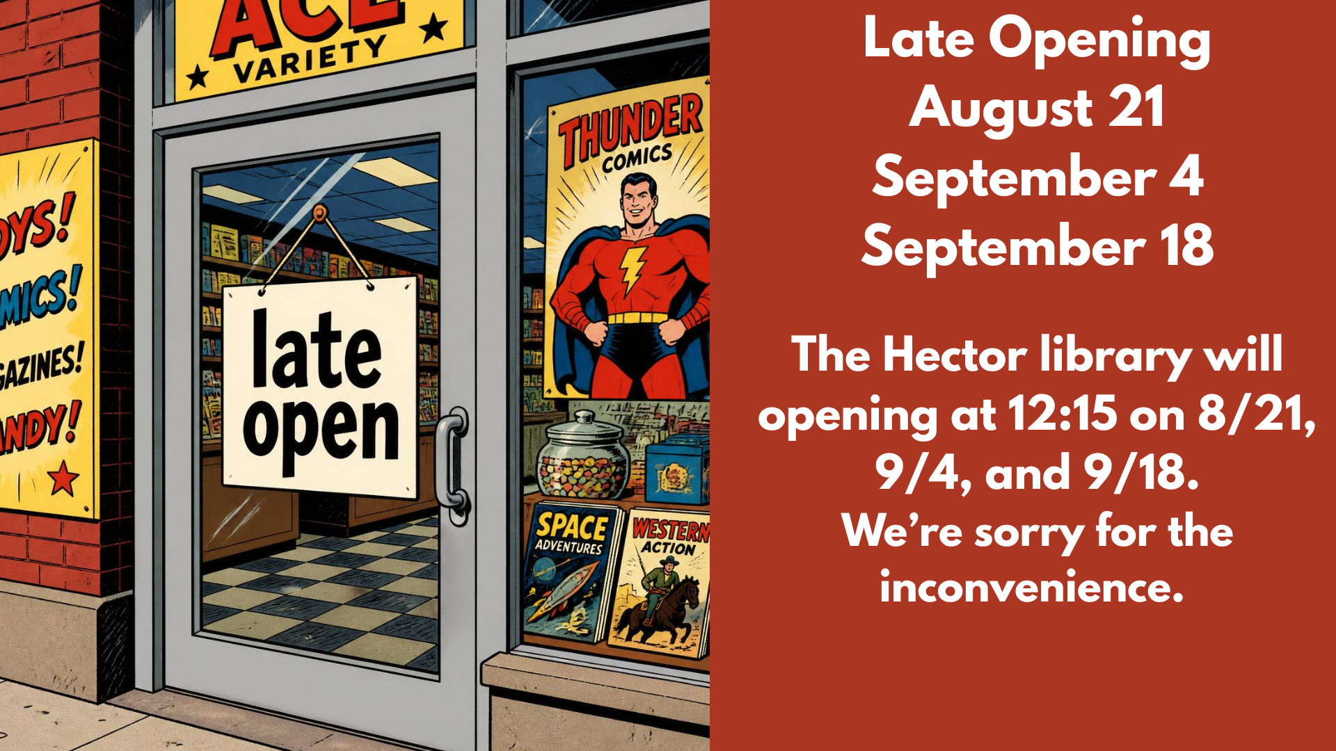 Late Opening
August 21
September 4
September 18
The Hector library will opening at 12:15 on 8/21, 9/4, and 9/18.
We’re sorry for the inconvenience.