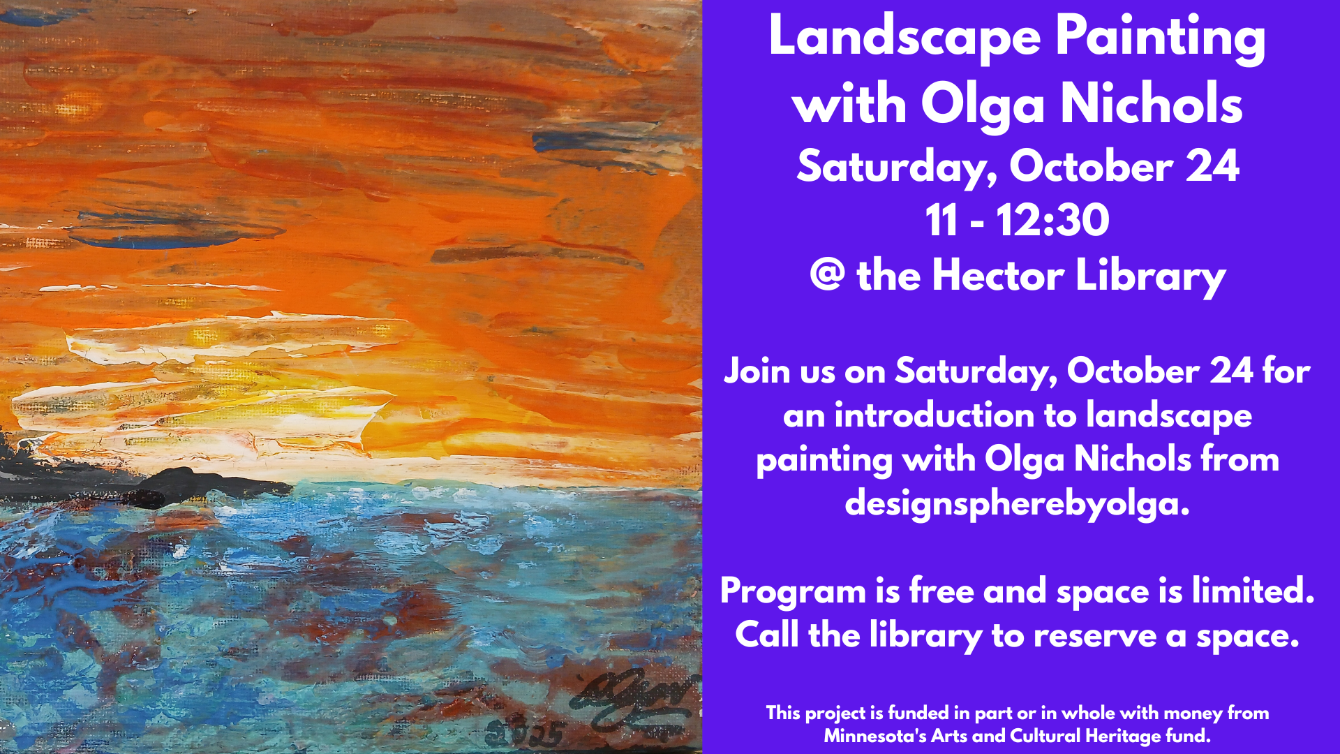Landscape Painting
with Olga Nichols
Saturday, October 24
11 - 12:30
@ the Hector Library
Join us on Saturday, October 24 for an introduction to landscape painting with Olga Nichols from designspherebyolga.
Program is free and space is limited.
Call the library to reserve a space.
This project is funded in part or in whole with money from Minnesota's Arts and Cultural Heritage fund.